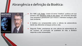 Abrangência e definição da Bioética:
● Em 1988, V.R. Potter, criador do termo “bioética”, publicou em sua
primeira obra Bioethics bridg to the future, sua proposta abrangia
uma perspetiva globalizante que incluía o interesse ecológico pelo
meio ambiente;
● A bioética era compreendida como a ciência da sobrevivência
diante das diferentes ameaças contra a vida;
● Segundo Potter, precisamos de uma ciência da sobrevivência do
ser humano, da promoção da qualidade da vida. a Bioética
responde a esta necessidade;
zé
 