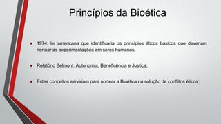 Princípios da Bioética
● 1974: lei americana que identificaria os princípios éticos básicos que deveriam
nortear as experimentações em seres humanos;
● Relatório Belmont: Autonomia, Beneficência e Justiça;
● Estes conceitos serviriam para nortear a Bioética na solução de conflitos éticos;
 