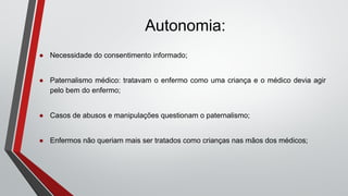 Autonomia:
● Necessidade do consentimento informado;
● Paternalismo médico: tratavam o enfermo como uma criança e o médico devia agir
pelo bem do enfermo;
● Casos de abusos e manipulações questionam o paternalismo;
● Enfermos não queriam mais ser tratados como crianças nas mãos dos médicos;
 