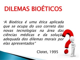 DILEMAS BIOÉTICOS
"A Bioética é uma ética aplicada
que se ocupa do uso correto das
novas tecnologias na área das
ciências médicas e da solução
adequada dos dilemas morais por
elas apresentados“
Clotet, 1995
 