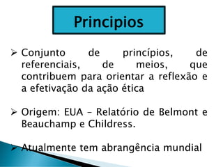 ➢ Conjunto de princípios, de
referenciais, de meios, que
contribuem para orientar a reflexão e
a efetivação da ação ética
➢ Origem: EUA – Relatório de Belmont e
Beauchamp e Childress.
➢ Atualmente tem abrangência mundial
Principios
 