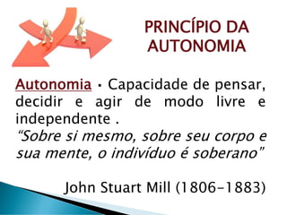 PRINCÍPIO DA
AUTONOMIA
Autonomia Capacidade de pensar,
decidir e agir de modo livre e
independente .
“Sobre si mesmo, sobre seu corpo e
sua mente, o indivíduo é soberano”
John Stuart Mill (1806-1883)
 