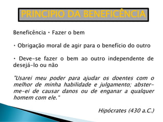 Beneficência Fazer o bem
Obrigação moral de agir para o benefício do outro
Deve-se fazer o bem ao outro independente de
desejá-lo ou não
"Usarei meu poder para ajudar os doentes com o
melhor de minha habilidade e julgamento; abster-
me-ei de causar danos ou de enganar a qualquer
homem com ele.“
Hipócrates (430 a.C.)
PRINCIPIO DA BENEFICÊNCIA
 