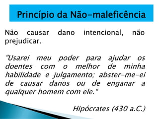Princípio da Não-maleficência
Não causar dano intencional, não
prejudicar.
"Usarei meu poder para ajudar os
doentes com o melhor de minha
habilidade e julgamento; abster-me-ei
de causar danos ou de enganar a
qualquer homem com ele.“
Hipócrates (430 a.C.)
 