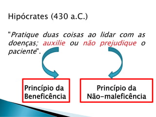 Hipócrates (430 a.C.)
"Pratique duas coisas ao lidar com as
doenças; auxilie ou não prejudique o
paciente".
Princípio da
Beneficência
Princípio da
Não-maleficência
 