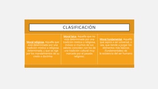 Moral religiosa. Aquella que
está determinada por una
tradición mística o religiosa
determinada, y que se rige
por los mandamientos de su
credo o doctrina
Moral laica. Aquella que no
está determinada por una
tradición mística o religiosa,
incluso si muchos de sus
valores coinciden con los de
una tradición cultural muy
marcada por el pasado
religioso.
Moral fundamental. Aquella
que aspira a ser universal, o
sea, que tiende a juzgar los
elementos más básicos
(fundamentales) de
la existencia del ser humano
CLASIFICACIÓN
 
