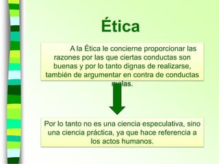 Ética
A la Ética le concierne proporcionar las
razones por las que ciertas conductas son
buenas y por lo tanto dignas de realizarse,
también de argumentar en contra de conductas
malas.
Por lo tanto no es una ciencia especulativa, sino
una ciencia práctica, ya que hace referencia a
los actos humanos.
 