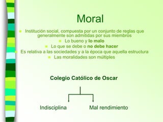 Moral
 Institución social, compuesta por un conjunto de reglas que
generalmente son admitidas por sus miembros
 Lo bueno y lo malo
 Lo que se debe o no debe hacer
 Es relativa a las sociedades y a la época que aquella estructura
 Las moralidades son múltiples
Colegio Católico de Oscar
Indisciplina Mal rendimiento
 