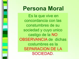 Persona Moral
Es la que vive en
concordancia con las
constumbres de su
sociedad y cuyo unico
castigo de la NO
OBSERVANCIA de dichas
costumbres es la
SEPARACION DE LA
SOCIEDAD.
 