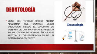 DEONTOLOGÍA
• VIENE DEL TÉRMINO GRIEGO “DEON”
“DEONTOS” QUE SIGNIFICA DEBER
OBLIGACIÓN, SIENDO EL CONJUNTO DE
DEBERES DE UNA PROFESIÓN EXPRESADO
EN UN CÓDIGO DE NORMAS ÉTICAS QUE
AFECTAN A LOS PROFESIONALES DE UN
DETERMINADO COLECTIVO.
 