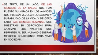 •SE TRATA, DE UN LADO, DE LAS
CIENCIAS DE LA SALUD, QUE HAN
PUESTO SU MIRADA EN LOS AVANCES
QUE PUEDAN MEJORAR LA CALIDAD Y
DURABILIDAD DE LA VIDA; Y DE OTRO
LADO, LAS CIENCIAS HUMANAS, QUE
MUESTRAN SU DISPOSICIÓN PARA
ANALIZAR LOS VALORES QUE
PERMITEN AL SER HUMANO GENERAR
MEJORES CONDICIONES PARA VIVIR
EN SOCIEDAD.
 