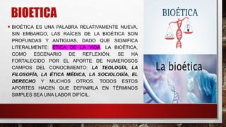 BIOETICA
• BIOÉTICA ES UNA PALABRA RELATIVAMENTE NUEVA,
SIN EMBARGO, LAS RAÍCES DE LA BIOÉTICA SON
PROFUNDAS Y ANTIGUAS, DADO QUE SIGNIFICA
LITERALMENTE: ÉTICA DE LA VIDA. LA BIOÉTICA,
COMO ESCENARIO DE REFLEXIÓN, SE HA
FORTALECIDO POR EL APORTE DE NUMEROSOS
CAMPOS DEL CONOCIMIENTO: LA TEOLOGÍA, LA
FILOSOFÍA, LA ÉTICA MÉDICA, LA SOCIOLOGÍA, EL
DERECHO Y MUCHOS OTROS. TODOS ESTOS
APORTES HACEN QUE DEFINIRLA EN TÉRMINOS
SIMPLES SEA UNA LABOR DIFÍCIL.
 