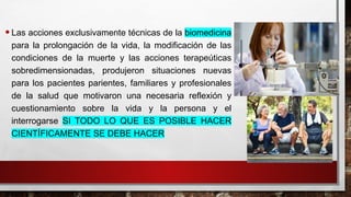 •Las acciones exclusivamente técnicas de la biomedicina
para la prolongación de la vida, la modificación de las
condiciones de la muerte y las acciones terapeúticas
sobredimensionadas, produjeron situaciones nuevas
para los pacientes parientes, familiares y profesionales
de la salud que motivaron una necesaria reflexión y
cuestionamiento sobre la vida y la persona y el
interrogarse SI TODO LO QUE ES POSIBLE HACER
CIENTÍFICAMENTE SE DEBE HACER
 