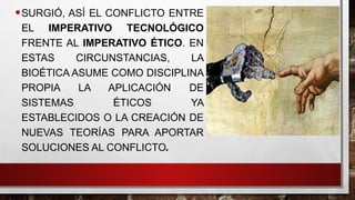 •SURGIÓ, ASÍ EL CONFLICTO ENTRE
EL IMPERATIVO TECNOLÓGICO
FRENTE AL IMPERATIVO ÉTICO. EN
ESTAS CIRCUNSTANCIAS, LA
BIOÉTICA ASUME COMO DISCIPLINA
PROPIA LA APLICACIÓN DE
SISTEMAS ÉTICOS YA
ESTABLECIDOS O LA CREACIÓN DE
NUEVAS TEORÍAS PARA APORTAR
SOLUCIONES AL CONFLICTO.
 
