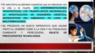 •En esta forma se plantean cuestiones que se relacionan con
la vida y la muerte, LAS EXPERIMENTACIONES
TERAPEÚTICAS, LOS TRANSPLANTES NEURONALES,
LA INVESTIGACIÓN DE INGENIERÍA GENÉTICA,
INTERRUPCIÓN DEL EMBARAZO EN CASO DE
MALFORMACIONES.
•SE PRESENTA UN NUEVO IMPERATIVO QUE ASUME
TANTO AL HOMBRE COMO A LA VIDA Y SU FRAGILIDAD
CAMBIANTE Y PERECEDERA, OBJETO DE
PREOCUPANTES TECNOLOGÍAS
 