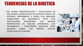 TENDENCIAS DE LA BIOETICA
• DEL MUNDO INDUSTRIALIZADO Y TECNOLÓGICO EN
QUE SURGE LA BIOÉTICA EN LOS ESTADOS UNIDOS, SE
EXTENDIÓ RÁPIDAMENTE A PAÍSES CON SIMILARES
CONDICIONES DE DESARROLLO PERO CON
PARTICULARES TRADICIONES, QUE MARCAN
PERSPECTIVAS DE ANÁLISIS DIFERENTES, CON
PENSAMIENTO Y PROCEDERES DISTINTOS, PERO
BASADOS SOBRE LOS MISMOS HECHOS
TECNOLÓGICOS COMUNES
 
