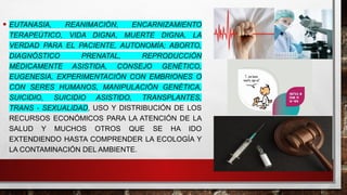 • EUTANASIA, REANIMACIÓN, ENCARNIZAMIENTO
TERAPEÚTICO, VIDA DIGNA, MUERTE DIGNA, LA
VERDAD PARA EL PACIENTE, AUTONOMÍA; ABORTO,
DIAGNÓSTICO PRENATAL, REPRODUCCIÓN
MÉDICAMENTE ASISTIDA, CONSEJO GENÉTICO,
EUGENESIA, EXPERIMENTACIÓN CON EMBRIONES O
CON SERES HUMANOS, MANIPULACIÓN GENÉTICA,
SUICIDIO, SUICIDIO ASISTIDO, TRANSPLANTES,
TRANS - SEXUALIDAD, USO Y DISTRIBUCIÓN DE LOS
RECURSOS ECONÓMICOS PARA LA ATENCIÓN DE LA
SALUD Y MUCHOS OTROS QUE SE HA IDO
EXTENDIENDO HASTA COMPRENDER LA ECOLOGÍA Y
LA CONTAMINACIÓN DEL AMBIENTE.
 