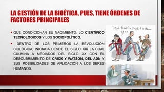 LA GESTIÓN DE LA BIOÉTICA, PUES, TIENE ÓRDENES DE
FACTORES PRINCIPALES
• QUE CONDICIONAN SU NACIMIENTO: LO CIENTÍFICO
TECNOLÓGICOS Y LOS SOCIOPOLÍTICO.
• DENTRO DE LOS PRIMEROS LA REVOLUCIÓN
BIOLÓGICA, INICIADA DESDE EL SIGLO XIX LA CUAL
CULMINA A MEDIADOS DEL SIGLO XX CON EL
DESCUBRIMIENTO DE CRICK Y WATSON, DEL ADN Y
SUS POSIBILIDADES DE APLICACIÓN A LOS SERES
HUMANOS.
 