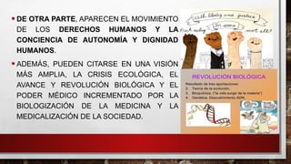•DE OTRA PARTE, APARECEN EL MOVIMIENTO
DE LOS DERECHOS HUMANOS Y LA
CONCIENCIA DE AUTONOMÍA Y DIGNIDAD
HUMANOS.
•ADEMÁS, PUEDEN CITARSE EN UNA VISIÓN
MÁS AMPLIA, LA CRISIS ECOLÓGICA, EL
AVANCE Y REVOLUCIÓN BIOLÓGICA Y EL
PODER MÉDICO INCREMENTADO POR LA
BIOLOGIZACIÓN DE LA MEDICINA Y LA
MEDICALIZACIÓN DE LA SOCIEDAD.
 