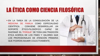 LA ÉTICA COMO CIENCIA FILOSÓFICA
• EN LA TAREA DE LA CONSOLIDACIÓN DE LA
MEDICINA DE FAMILIA COMO ESPECIALIDAD
CIENTÍFICA , CONVIENE DESARROLLAR UN
SOPORTE ÉTICO-FILOSÓFICO CAPAZ DE
RAZONAR EL “PORQUE” DE TODA UNA TRADICIÓN
ÉTICA ACERCA DE LOS FINES Y VALORES QUE
LOS PROFESIONALES DE ATENCIÓN PRIMARIA
QUE PODRÍAN ASUMIR COLECTIVAMENTE.
 