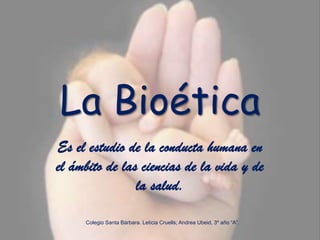 La Bioética Es el estudio de la conducta humana en el ámbito de las ciencias de la vida y de la salud. Colegio Santa Bárbara. Leticia Cruells; Andrea Ubeid, 3º año “A”. 