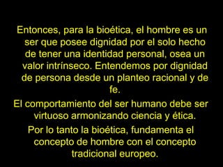 Derecho a la propiedad privadaPero hoy en día, con la eutanasia, el aborto y la clonación; estos derechos ya no existen. Por eso para defender al ser humano, la bioética, tiene que aliarse con la ley: “el derecho es su protector y una de sus fuentes de inspiración imprescindibles”. La bioética propone normas y señala deberes. Solo el derecho junto con la moral tiene la fuerza necesaria para aplicarlas a favor del más débil.