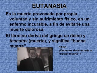 EUTANASIA
Es la muerte provocada por propia
  voluntad y sin sufrimiento físico, en un
  enfermo incurable, a fin de evitarle una
  muerte dolorosa.
El término deriva del griego eu (bien) y
  thanatos (muerte), y significa “buena
  muerte”.                CASO:
                          ¿Debemos darle muerte al
                          “doctor muerte”?
 