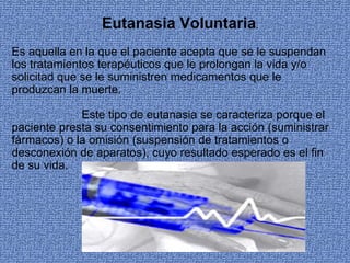 Eutanasia Voluntaria.
Es aquella en la que el paciente acepta que se le suspendan 
los tratamientos terapéuticos que le prolongan la vida y/o 
solicitad que se le suministren medicamentos que le 
produzcan la muerte.

             Este tipo de eutanasia se caracteriza porque el 
paciente presta su consentimiento para la acción (suministrar 
fármacos) o la omisión (suspensión de tratamientos o 
desconexión de aparatos), cuyo resultado esperado es el fin 
de su vida.
 