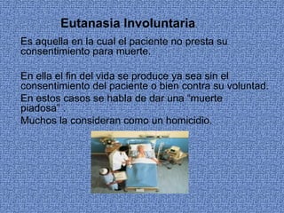 Eutanasia Involuntaria.
Es aquella en la cual el paciente no presta su 
consentimiento para muerte.

En ella el fin del vida se produce ya sea sin el 
consentimiento del paciente o bien contra su voluntad.
En estos casos se habla de dar una “muerte 
piadosa” .
Muchos la consideran como un homicidio.
 