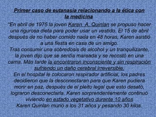 Primer caso de eutanasia relacionando a la ética con
                     la medicina
“En abril de 1975 la joven Karen A. Quinlan se propuso hacer
 una rigurosa dieta para poder usar un vestido. El 15 de abril
después de no haber comido nada en 48 horas, Karen asistió
               a una fiesta en casa de un amigo.
 Tras consumir una sobredosis de alcohol y un tranquilizante,
   la joven dijo que se sentía mareada y se recostó en una
cama. Más tarde la encontraron inconsciente y sin respiración
            sufriendo un daño cerebral irreversible.
   En el hospital le colocaron respirador artificial, los padres
   decidieron que la desconectaran para que Karen pudiera
   morir en paz, después de el pleito legal que esto desató,
 lograron desconectarla. Karen sorprendentemente continuó
        viviendo en estado vegetativo durante 10 años
    Karen Quinlan murió a los 31 años y pesando 30 kilos.
 
