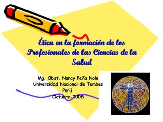 Ética en la  formación de los Profesionales de las Ciencias de la Salud Mg. Obst. Nancy Peña Nole Universidad Nacional de Tumbes Perú  Octubre-2008 