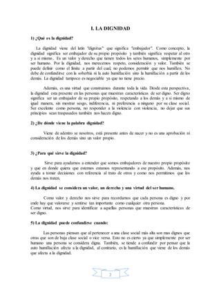 2
I. LA DIGNIDAD
1) ¿Qué es la dignidad?
La dignidad viene del latín "dignitus" que significa "embajador". Como concepto, la
dignidad significa ser embajador de su propio propósito y también significa respetar al otro
y a si mismo.. Es un valor y derecho que tienen todos los seres humanos, simplemente por
ser humano. Por la dignidad, nos merecemos respeto, consideración y valor. También se
puede definir como el límite a partir del cual, no podemos permitir que nos humillen. No
debe de confundirse con la soberbia ni la auto humillación sino la humillación a partir de los
demás. La dignidad tampoco es negociable ya que no tiene precio.
Además, es una virtud que construimos durante toda la vida. Desde esta perspectiva,
la dignidad esta presente en las personas que muestran características de ser digno. Ser digno
significa ser un embajador de su propio propósito, respetando a los demás y a si mismo de
igual manera, sin mostrar sesgo, indiferencia, ni preferencia a ninguno por su clase social.
Ser excelente como persona, no responder a la violencia con violencia, no dejar que sus
principios sean traspasados también nos hacen digno.
2) ¿De dónde viene la palabra dignidad?
Viene de adentro se nosotros, está presente antes de nacer y no es una aprobación ni
consideración de los demás sino un valor propio.
3) ¿Para qué sirve la dignidad?
Sirve para ayudarnos a entender que somos embajadores de nuestro propio propósito
y que en donde quiera que estemos estamos representando a ese propósito. Además, nos
ayuda a tomar decisiones con referencia al trato de otros y como nos permitimos que los
demás nos traten.
4) La dignidad se considera un valor, un derecho y una virtud del ser humano.
Como valor y derecho nos sirve para recordarnos que cada persona es digno y por
ende hay que valorarse y sentirse tan importante como cualquier otra persona.
Como virtud, nos sirve para identificar a aquellas personas que muestran características de
ser digno.
5) La dignidad puede confundirse cuando:
Las personas piensan que al pertenecer a una clase social más alta son mas dignos que
otras que son de baja clase social o vice versa. Esto no es cierto ya que simplemente por ser
humano una persona se considera digna. También, se tiende a confundir por pensar que la
auto humillación afecta a la dignidad, al contrario, es la humillación que viene de los demás
que afecta a la dignidad.
 