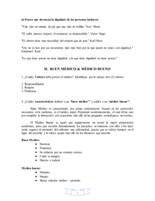 3
6) Frases que destacan la dignidad de las personas incluyen:
"Vale más un minuto de pie que una vida de rodillas."José Martí.
"El sufrir merece respeto, el someterse es despreciable." Victor Hugo
"El obrero tiene más necesidad del respeto que de pan." Karl Marx
"Uni no es rico por sus posesiones sino más bien por lo que puede no tener, con dignidad."
Enmanuel Kant
"Lo que tiene precio no tiene dignidad y lo que tiene dignidad no tiene precio."
II. BUEN MÉDICO & MÉDICO BUENO
1. ¿Cuáles Valores debe poseer el médico? Identifique por lo menos tres (3) valores.
1. Responsabilidad
2. Respeto
3. Prudencia
2. ¿Cuáles características definen a un “buen médico”? y cuáles a un “médico bueno”?
Buen Médico es caracterizado por actuar estrictamente basado en los protocolos
necesarios en la medicina, es el médico mejor Preparado académicamente, el cual obvia casi
por completo la interacción con el paciente más allá de las preguntas semiológicas necesarias.
El Médico Bueno es aquel que regularmente no posee la mejor preparación
académica, pero, que escucha detenidamente los pacientes, se relaciona con ellos y los hace
sentir seguros al momento del enfrentar una enfermedad, puesto que se coloca siempre en el
lugar del paciente y le ofrece ayuda más allá de los fármacos que necesite.
Buen Medico:
● Destreza.
● Prudencia.
● Se esfuerza por no cometer errores.
● Cuida su imagen.
● Directo y radical.
Medico bueno:
● Humano.
● Integro.
● Buena relación médico - paciente.
 