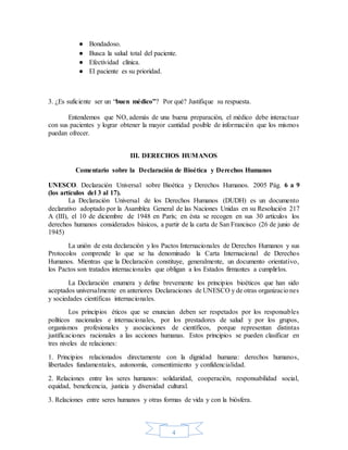 4
● Bondadoso.
● Busca la salud total del paciente.
● Efectividad clínica.
● El paciente es su prioridad.
3. ¿Es suficiente ser un “buen médico”? Por qué? Justifique su respuesta.
Entendemos que NO, además de una buena preparación, el médico debe interactuar
con sus pacientes y lograr obtener la mayor cantidad posible de información que los mismos
puedan ofrecer.
III. DERECHOS HUMANOS
Comentario sobre la Declaración de Bioética y Derechos Humanos
UNESCO. Declaración Universal sobre Bioética y Derechos Humanos. 2005 Pág. 6 a 9
(los artículos del 3 al 17).
La Declaración Universal de los Derechos Humanos (DUDH) es un documento
declarativo adoptado por la Asamblea General de las Naciones Unidas en su Resolución 217
A (III), el 10 de diciembre de 1948 en París; en ésta se recogen en sus 30 artículos los
derechos humanos considerados básicos, a partir de la carta de San Francisco (26 de junio de
1945)
La unión de esta declaración y los Pactos Internacionales de Derechos Humanos y sus
Protocolos comprende lo que se ha denominado la Carta Internacional de Derechos
Humanos. Mientras que la Declaración constituye, generalmente, un documento orientativo,
los Pactos son tratados internacionales que obligan a los Estados firmantes a cumplirlos.
La Declaración enumera y define brevemente los principios bioéticos que han sido
aceptados universalmente en anteriores Declaraciones de UNESCO y de otras organizaciones
y sociedades científicas internacionales.
Los principios éticos que se enuncian deben ser respetados por los responsables
políticos nacionales e internacionales, por los prestadores de salud y por los grupos,
organismos profesionales y asociaciones de científicos, porque representan distintas
justificaciones racionales a las acciones humanas. Estos principios se pueden clasificar en
tres niveles de relaciones:
1. Principios relacionados directamente con la dignidad humana: derechos humanos,
libertades fundamentales, autonomía, consentimiento y confidencialidad.
2. Relaciones entre los seres humanos: solidaridad, cooperación, responsabilidad social,
equidad, beneficencia, justicia y diversidad cultural.
3. Relaciones entre seres humanos y otras formas de vida y con la biósfera.
 