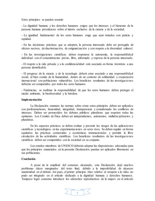 5
Estos principios se pueden resumir:
- La dignidad humana y los derechos humanos exigen que los intereses y el bienestar de la
persona humana prevalezcan sobre el interés exclusivo de la ciencia y de la sociedad.
- La igualdad fundamental de los seres humanos exige que sean tratados con justicia y
equidad.
- En las decisiones prácticas que se adopten, la persona interesada debe ser protegida de
efectos nocivos, de discriminación, de estigmatización y con respeto a la diversidad cultural.
- En las investigaciones científicas deben respetarse la autonomía, la responsabilidad
individual con el consentimiento previo, libre, informado y expreso de la persona interesada.
- El respeto a la vida privada y a la confidencialidad está asociada en forma irrestricta a una
persona identificable.
- El progreso de la ciencia y de la tecnología deberá estar asociado a una responsabilidad
social, al bien común de la humanidad, dentro de un contexto de solidaridad y cooperación
internacional con poblaciones vulnerables. Los beneficios resultantes de las investigaciones
deberán ser compartidos por todos los seres humanos.
- Finalmente, se reafirma la responsabilidad de que los seres humanos deben proteger el
medio ambiente, la biodiversidad y la biósfera.
Implementación
La Declaración enumera las normas sobre cómo estos principios deben ser aplicados
con profesionalismo, honestidad, integridad, transparencia y considerando los conflictos de
intereses. Deben ser promovidos los debates públicos pluralistas que respeten todas las
opiniones. Los Comités de Ética deben ser independientes, autónomos, multidisciplinarios y
pluralistas.
En los aspectos prácticos se deben evaluar y prevenir los riesgos de las aplicaciones
científicas y tecnológicas en las experimentaciones en seres vivos. Se deben regular en forma
equitativa las prácticas comerciales y económicas transnacionales y permitir la libre
circulación de las actividades científicas. Los beneficios resultantes de las investigaciones
científicas deben ser compartidos con la sociedad en su conjunto.
Los estados miembros de UNESCO deberán adoptar las disposiciones adecuadas para
que los principios enunciados en la presente Declaración puedan ser aplicados libremente en
sus poblaciones.
Conclusión
A pesar de la amplitud del consenso alcanzado, esta Declaración dejó muchos
problemas éticos marginados del texto final, debido a la imposibilidad de alcanzar
unanimidad en el debate. Así pues, el primer principio ético relativo al «respeto a la vida» no
pudo ser integrado en el artículo dedicado a la dignidad humana y derechos humanos.
Tampoco logró consenso introducir los «derechos reproductivos de la mujer» en el artículo
 