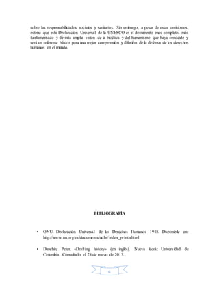 6
sobre las responsabilidades sociales y sanitarias. Sin embargo, a pesar de estas omisiones,
estimo que esta Declaración Universal de la UNESCO es el documento más completo, más
fundamentado y de más amplia visión de la bioética y del humanismo que haya conocido y
será un referente básico para una mejor comprensión y difusión de la defensa de los derechos
humanos en el mundo.
BIBLIOGRAFÍA
▪ ONU. Declaración Universal de los Derechos Humanos 1948. Disponible en:
http://www.un.org/es/documents/udhr/index_print.shtml
▪ Danchin, Peter. «Drafting history» (en inglés). Nueva York: Universidad de
Columbia. Consultado el 28 de marzo de 2015.
 