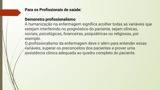 Para os Proﬁssionais de saúde:
Demonstra proﬁssionalismo
A humanização na enfermagem signiﬁca acolher todas as variáveis que
estejam interferindo no prognóstico do paciente, sejam clínicas,
sociais, psicológicas, ﬁnanceiras, psiquiátricas ou religiosas, por
exemplo.
O proﬁssionalismo da enfermagem deve ir além para entender essas
variáveis, superar os preconceitos dos pacientes e prover uma
assistência clínica adequada ao quadro completo do paciente.
 