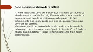 Como isso pode ser observado na prática?
A humanização não devia ser a exceção, mas a regra para todos os
atendimentos em saúde. Isso signiﬁca que tratar educadamente os
pacientes, descrevendo os problemas em linguagem de fácil
entendimento e se solidarizando com eles são procedimentos que
deveriam ser comuns.
No entanto, devido ao acúmulo de serviço, muitos proﬁssionais da
enfermagem se referem apenas ao “paciente do leito X” ou à “mãe da
criança do ambulatório Y”, o que traz uma conotação fria e pouco
personalizada.
 