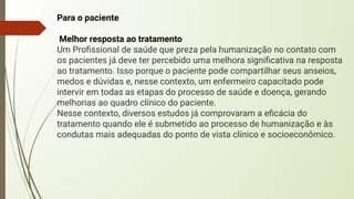 Para o paciente
Melhor resposta ao tratamento
Um Proﬁssional de saúde que preza pela humanização no contato com
os pacientes já deve ter percebido uma melhora signiﬁcativa na resposta
ao tratamento. Isso porque o paciente pode compartilhar seus anseios,
medos e dúvidas e, nesse contexto, um enfermeiro capacitado pode
intervir em todas as etapas do processo de saúde e doença, gerando
melhorias ao quadro clínico do paciente.
Nesse contexto, diversos estudos já comprovaram a eﬁcácia do
tratamento quando ele é submetido ao processo de humanização e às
condutas mais adequadas do ponto de vista clínico e socioeconômico.
 