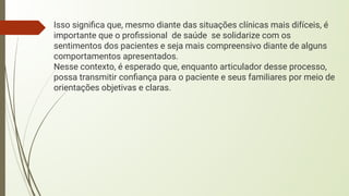 Isso signiﬁca que, mesmo diante das situações clínicas mais difíceis, é
importante que o proﬁssional de saúde se solidarize com os
sentimentos dos pacientes e seja mais compreensivo diante de alguns
comportamentos apresentados.
Nesse contexto, é esperado que, enquanto articulador desse processo,
possa transmitir conﬁança para o paciente e seus familiares por meio de
orientações objetivas e claras.
 