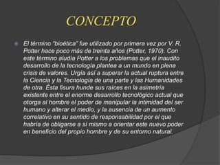 CONCEPTOEl término “bioética” fue utilizado por primera vez por V. R. Potter hace poco más de treinta años (Potter, 1970). Con este término aludía Potter a los problemas que el inaudito desarrollo de la tecnología plantea a un mundo en plena crisis de valores. Urgía así a superar la actual ruptura entre la Ciencia y la Tecnología de una parte y las Humanidades de otra. Ésta fisura hunde sus raíces en la asimetría existente entre el enorme desarrollo tecnológico actual que otorga al hombre el poder de manipular la intimidad del ser humano y alterar el medio, y la ausencia de un aumento correlativo en su sentido de responsabilidad por el que habría de obligarse a sí mismo a orientar este nuevo poder en beneficio del propio hombre y de su entorno natural.