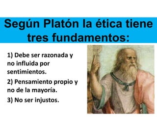 Según Platón la ética tiene
tres fundamentos:
1) Debe ser razonada y
no influida por
sentimientos.
2) Pensamiento propio y
no de la mayoría.
3) No ser injustos.
 