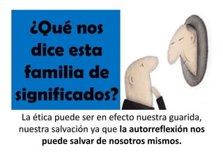 ¿Qué nos
dice esta
familia de
significados?
La ética puede ser en efecto nuestra guarida,
nuestra salvación ya que la autorreflexión nos
puede salvar de nosotros mismos.
 