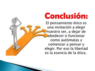 Conclusión:
El pensamiento ético es
una invitación a elegir
nuestro ser, a dejar de
obedecer o funcionar
como autómatas y
comenzar a pensar y
elegir. Por eso la libertad
es la esencia de la ética.
 