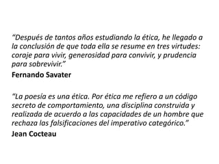 “Después de tantos años estudiando la ética, he llegado a
la conclusión de que toda ella se resume en tres virtudes:
coraje para vivir, generosidad para convivir, y prudencia
para sobrevivir.”
Fernando Savater
“La poesía es una ética. Por ética me refiero a un código
secreto de comportamiento, una disciplina construida y
realizada de acuerdo a las capacidades de un hombre que
rechaza las falsificaciones del imperativo categórico.”
Jean Cocteau
 