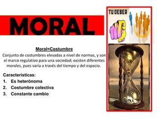 MORAL
Moral=Costumbre
Conjunto de costumbres elevadas a nivel de normas, y son
el marco regulativo para una sociedad; existen diferentes
morales, pues varía a través del tiempo y del espacio.
Características:
1. Es heterónoma
2. Costumbre colectiva
3. Constante cambio
 