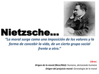 Nietzsche…
“La moral surge como una imposición de los valores y la
forma de concebir la vida, de un cierto grupo social
frente a otro.”
Libros:
Origen de la moral (Bien/Mal): Humano, demasiado humano
Origen del prejuicio moral: Genealogía de la moral
 