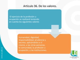 Artículo 36. De los valores. 
El ejercicio de la profesión u 
ocupación se realizará teniendo 
en cuenta los siguientes valores 
humanidad, dignidad, 
responsabilidad, prudencia y 
secreto, aplicándolos a sí 
mismo, a las otras personas, 
la comunidad, la profesión u 
ocupación, y las instituciones. 
 