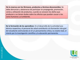 De la reserva con los fármacos, productos y técnicas desconocidos: Se 
debe denunciar y abstenerse de participar en propaganda, promoción, 
venta y utilización de productos, cuando se conocen los daños que 
producen o se tienen dudas sobre los efectos que puedan causar a los 
seres humanos y al ambiente. 
De la formación de los aprendices: En el desarrollo de la actividad aca-démica 
respectiva, el personal de salud contribuirá a la formación inte-gral 
del estudiante estimulando en él un pensamiento crítico, la creativi-dad, el 
interés por la investigación científica y la educación permanente. 
 