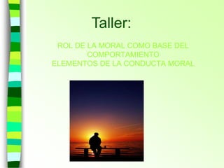 ROL DE LA MORAL COMO BASE DEL
COMPORTAMIENTO
ELEMENTOS DE LA CONDUCTA MORAL
Taller:
 